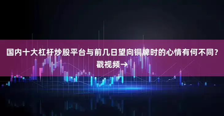 国内十大杠杆炒股平台与前几日望向铜牌时的心情有何不同？戳视频→