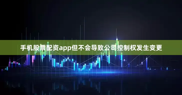 手机股票配资app但不会导致公司控制权发生变更