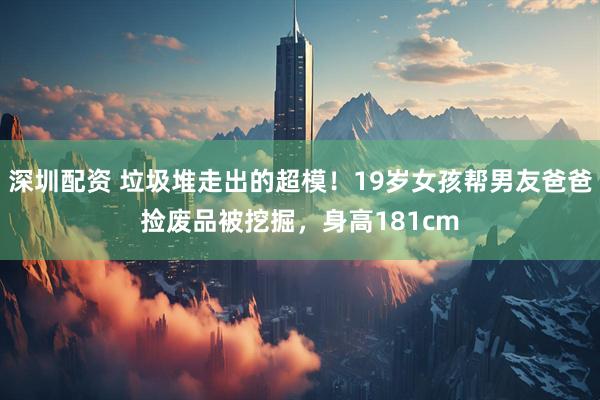 深圳配资 垃圾堆走出的超模！19岁女孩帮男友爸爸捡废品被挖掘，身高181cm