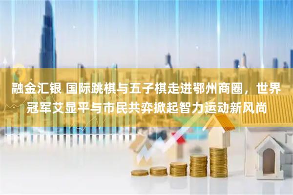 融金汇银 国际跳棋与五子棋走进鄂州商圈，世界冠军艾显平与市民共弈掀起智力运动新风尚