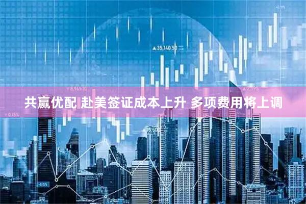 共赢优配 赴美签证成本上升 多项费用将上调