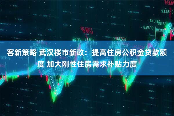 客新策略 武汉楼市新政：提高住房公积金贷款额度 加大刚性住房需求补贴力度