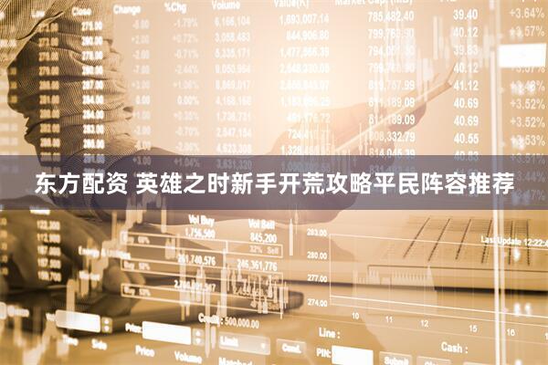东方配资 英雄之时新手开荒攻略平民阵容推荐